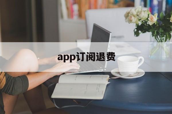 app订阅退费(app订阅退款绝对成功的理由)